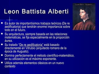 Leon Battista AlbertiLeon Battista Alberti
 Es autor de importantísimos trabajos teóricos (De reEs autor de importantísimos trabajos teóricos (De re
aedificatoria) que tendrán enorme importancia sobreaedificatoria) que tendrán enorme importancia sobre
todo en el futuro.todo en el futuro.
 Su arquitectura, siempre basada en las relacionesSu arquitectura, siempre basada en las relaciones
matemáticas, se fija especialmente en la proporciónmatemáticas, se fija especialmente en la proporción
áurea.áurea.
 Su tratado “Su tratado “De re aedificatoria”De re aedificatoria” está basadoestá basado
directamente en Vitrubio (arquitecto romano de ladirectamente en Vitrubio (arquitecto romano de la
época de Augusto).época de Augusto).
 Domina perfectamente el método científico-matemático,Domina perfectamente el método científico-matemático,
en su utilización es el máximo exponente.en su utilización es el máximo exponente.
 Utiliza además elementos clásicos en un nuevoUtiliza además elementos clásicos en un nuevo
contextocontexto
 