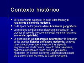 Contexto históricoContexto histórico
 El Renacimiento supone el fin de la Edad Media yEl Renacimiento supone el fin de la Edad Media y elel
nacimiento del mundo moderno.nacimiento del mundo moderno.
 Es la época de los grandesEs la época de los grandes descubrimientos geográficosdescubrimientos geográficos
 Los grandes cambios en los sistemas de producción (Los grandes cambios en los sistemas de producción (sese
produce el paso de la economía feudal y gremial hacia unaproduce el paso de la economía feudal y gremial hacia una
economía capitalistaeconomía capitalista))
 La aparición de lasLa aparición de las monarquías autoritariasmonarquías autoritarias y la formacióny la formación
de los grandesde los grandes Estados unificados modernosEstados unificados modernos: los reyes: los reyes
han conseguido recuperarhan conseguido recuperar su poder tras siglos desu poder tras siglos de
fragmentación y toda Europa, excepto Italia y Alemania,fragmentación y toda Europa, excepto Italia y Alemania,
aparecerá unificada en reinos que son ya estadosaparecerá unificada en reinos que son ya estados
nacionales (en España los Reyes Católicos llevan a cabonacionales (en España los Reyes Católicos llevan a cabo
dicha unión al unir los reinos de Castilla y Aragón).dicha unión al unir los reinos de Castilla y Aragón).
 