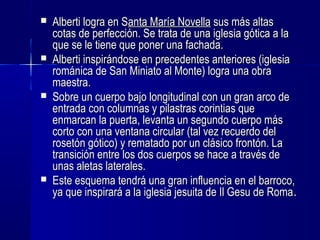  Alberti logra en SAlberti logra en Santa María Novellaanta María Novella sus más altassus más altas
cotas de perfección. Se trata de una iglesia gótica a lacotas de perfección. Se trata de una iglesia gótica a la
que se le tiene que poner una fachada.que se le tiene que poner una fachada.
 Alberti inspirándose en precedentes anteriores (iglesiaAlberti inspirándose en precedentes anteriores (iglesia
románica de San Miniato al Monte) logra una obrarománica de San Miniato al Monte) logra una obra
maestra.maestra.
 Sobre un cuerpo bajo longitudinal con un gran arco deSobre un cuerpo bajo longitudinal con un gran arco de
entrada con columnas y pilastras corintias queentrada con columnas y pilastras corintias que
enmarcan la puerta, levanta un segundo cuerpo másenmarcan la puerta, levanta un segundo cuerpo más
corto con una ventana circular (tal vez recuerdo delcorto con una ventana circular (tal vez recuerdo del
rosetón gótico) y rematado por un clásico frontón. Larosetón gótico) y rematado por un clásico frontón. La
transición entre los dos cuerpos se hace a través detransición entre los dos cuerpos se hace a través de
unas aletas laterales.unas aletas laterales.
 Este esquema tendrá una gran influencia en el barroco,Este esquema tendrá una gran influencia en el barroco,
ya que inspirará a la iglesia jesuita de Il Gesu de Romaya que inspirará a la iglesia jesuita de Il Gesu de Roma..
 