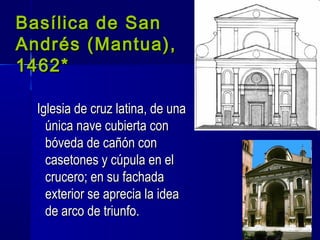 Basílica de SanBasílica de San
Andrés (Mantua),Andrés (Mantua),
1462*1462*
Iglesia de cruz latina, de unaIglesia de cruz latina, de una
única nave cubierta conúnica nave cubierta con
bóveda de cañón conbóveda de cañón con
casetones y cúpula en elcasetones y cúpula en el
crucero; en su fachadacrucero; en su fachada
exterior se aprecia la ideaexterior se aprecia la idea
de arco de triunfo.de arco de triunfo.
 