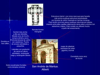 San Andrés de Mantua.
Alberti
Concebido como arco
de triunfo
Sobre escalinatas frontales
como templos romanos
Dividida en
tres calles
Central más ancha
y alta que laterales.
Modelo arco de triunfo
romano (dintel y arco).
Profunda bóveda de cañón
con casetones. Puerta
de acceso adintelada y
pequeñas
Laterales con gradación
de vanos en altura:
adintelado, rectangular
ciego y rectangular abierto
Juego de pilastras
adosadas de orden
gigante y normal
Remate frontón
triangular
Estructura interior: una única nave que para hacerla
más ancha sustituye estructura arquitrabada
por bóveda de cañón inspirada en termas romanas.
Para recibir enormes pesos sustituye columnas por pilares,
creando entre ellos capillas (alternancia vanos altos y anchos con
estrechos y bajos). Este modelo se utilizará mucho
a partir del renacimiento.
 
