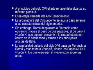  A principios del siglo XVI el arte renacentista alcanza suA principios del siglo XVI el arte renacentista alcanza su
máxima plenitud.máxima plenitud.
 Es la etapa llamada del Alto Renacimiento.Es la etapa llamada del Alto Renacimiento.
 La arquitectura del Cinquecento se ajusta básicamenteLa arquitectura del Cinquecento se ajusta básicamente
a las características del siglo anterior.a las características del siglo anterior.
 Sin embargo, Roma desplazará a Florencia comoSin embargo, Roma desplazará a Florencia como
epicentro gracias al peso de dos papados, el de Julio IIepicentro gracias al peso de dos papados, el de Julio II
y León X, que quieren convertir a la ciudad eterna eny León X, que quieren convertir a la ciudad eterna en
centro de la cristiandad y atraen a los principalescentro de la cristiandad y atraen a los principales
artistas de Italia.artistas de Italia.
 La capitalidad del arte del siglo XVI pasa de Florencia aLa capitalidad del arte del siglo XVI pasa de Florencia a
Roma y más tarde a Venecia, siendo los Papas (Julio IIRoma y más tarde a Venecia, siendo los Papas (Julio II
y León X) los que ejercerán el mecenazgo sobre lasy León X) los que ejercerán el mecenazgo sobre las
artesartes
 