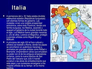 ItaliaItalia
 A comienzos del s. XV Italia estaba divididaA comienzos del s. XV Italia estaba dividida
en muchos estados (Repúblicas burguesas)en muchos estados (Repúblicas burguesas)
con distintas formas de gobierno. Lascon distintas formas de gobierno. Las
ciudades vivían una notable prosperidadciudades vivían una notable prosperidad
económica, sobre todo Florencia, donde unaeconómica, sobre todo Florencia, donde una
familia burguesa, los Médicis, ascendió yfamilia burguesa, los Médicis, ascendió y
acaparó el gobierno de la ciudad durante todoacaparó el gobierno de la ciudad durante todo
el siglo. Los Médicis fueron grandes mecenasel siglo. Los Médicis fueron grandes mecenas
y, uno de ellos, Lorenzo el Magnífico, protegióy, uno de ellos, Lorenzo el Magnífico, protegió
a grandes artistas como Miguel Ángel ya grandes artistas como Miguel Ángel y
Botticelli.Botticelli.
 A principios del siglo XVI el foco cultural yA principios del siglo XVI el foco cultural y
artístico se trasladó a Roma, donde los papasartístico se trasladó a Roma, donde los papas
se convirtieron en auténticos mecenas y,se convirtieron en auténticos mecenas y,
animados por grandes artistas como Rafael oanimados por grandes artistas como Rafael o
Bramante, emprendieron obras que emulabanBramante, emprendieron obras que emulaban
su poder con el de los antiguos emperadoressu poder con el de los antiguos emperadores
romanos, como la nueva basílica de Sanromanos, como la nueva basílica de San
Pedro del Vaticano que Julio II mandóPedro del Vaticano que Julio II mandó
construir o las obras de embellecimiento queconstruir o las obras de embellecimiento que
este papa y sus sucesores encargaron a loseste papa y sus sucesores encargaron a los
mejores artistas de su tiempo en la mismamejores artistas de su tiempo en la misma
basílica.basílica.
 