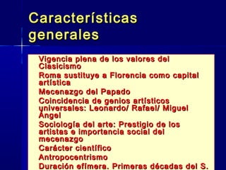 CaracterísticasCaracterísticas
generalesgenerales
 Vigencia plena de los valores delVigencia plena de los valores del
ClasicismoClasicismo
 Roma sustituye a Florencia como capitalRoma sustituye a Florencia como capital
artísticaartística
 Mecenazgo del PapadoMecenazgo del Papado
 Coincidencia de genios artísticosCoincidencia de genios artísticos
universales: Leonardo/ Rafael/ Migueluniversales: Leonardo/ Rafael/ Miguel
ÁngelÁngel
 Sociología del arte: Prestigio de losSociología del arte: Prestigio de los
artistas e importancia social delartistas e importancia social del
mecenazgomecenazgo
 Carácter científicoCarácter científico
 AntropocentrismoAntropocentrismo
 Duración efímera. Primeras décadas del S.Duración efímera. Primeras décadas del S.
 
