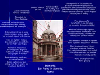 Bramante.
San Pietro in Montorio.
Roma
Basamento sobre escalinata,
con pequeño podio Planta circular(inspiración
tholos griegos)
Materiales: mármol y granito
Rotonda de 16 columnas
toscanas (fustes de granito
reutilizados a los que se añade
basa y capitel de mármol
Debajo cripta circular que
protege roca donde se cree fue
crucificado San Pedro
Friso con triglifos y metopas
(con bajorrelieves con atributos
de San Pedro y de liturgia)
Muro circular del cuerpo inferior
organizado en torno a 4 puertas.
Entre cada dos puertas un vano central
y dos nichos separados por pilastras
Muro circular del cuerpo superior
articulado mediante alternacia de vanos
adintelados simples y coronados de
semicirculares conchas veneras
Balaustrada da sensación de ligereza
frente a pesadez de columnas inferiores
Cúpula semiesférica
nervada sobre tambor
Linterna potencia
eje axial
Remate con bola
del mundo y cruz
(triunfo de la iglesia)
Estaba previsto un claustro circular
que acentuaría el efecto perspectívico
(los alféizares de la ventana están proyectados
perspectívicamente para acentuar el sentido
simbólico de ser el centro del espacio = iglesia
fundada por San Pedro)
Pese a su pequeño
tamaño (4`5 m. de diámetro)
da sensación de monumentalidad
Ordenación armónica de todos
los elementos en un todo a partir
de un módulo basado en la columna
Contrastes entre acentuados
claroscuros del cuerpo inferior y
mayor luminosidad del primer piso
Financiado por
Reyes Católicos
 