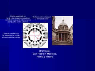 Bramante.
San Pietro in Montorio.
Planta y alzado
Interior organizado en
torno a dos ejes perpendiculares
(reminiscencias cardo y decumanus)
con puertas en los extremos
Radio de columnata igual
a altura de la cella
Concepto neoplatónico
de perfección en círculo,
símbolo celestial (cúpula)
 