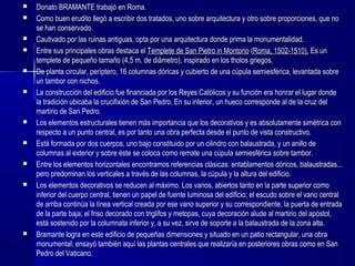  Donato BRAMANTE trabajó en Roma.Donato BRAMANTE trabajó en Roma.
 Como buen erudito llegó a escribir dos tratados, uno sobre arquitectura y otro sobre proporciones, que noComo buen erudito llegó a escribir dos tratados, uno sobre arquitectura y otro sobre proporciones, que no
se han conservado.se han conservado.
 Cautivado por las ruinas antiguas, opta por una arquitectura donde prima la monumentalidad.Cautivado por las ruinas antiguas, opta por una arquitectura donde prima la monumentalidad.
 Entre sus principales obras destaca elEntre sus principales obras destaca el Templete de San Pietro in MontorioTemplete de San Pietro in Montorio ((Roma, 1502-1510).Roma, 1502-1510). Es unEs un
templete de pequeño tamaño (4,5 m. de diámetro), inspirado en los tholos griegos.templete de pequeño tamaño (4,5 m. de diámetro), inspirado en los tholos griegos.
 De planta circular, períptero, 16 columnas dóricas y cubierto de una cúpula semiesférica, levantada sobreDe planta circular, períptero, 16 columnas dóricas y cubierto de una cúpula semiesférica, levantada sobre
un tambor con nichos.un tambor con nichos.
 La construcción del edificio fue financiada por los Reyes Católicos y su función era honrar el lugar dondeLa construcción del edificio fue financiada por los Reyes Católicos y su función era honrar el lugar donde
la tradición ubicaba la crucifixión de San Pedro. En su interior, un hueco corresponde al de la cruz della tradición ubicaba la crucifixión de San Pedro. En su interior, un hueco corresponde al de la cruz del
martirio de San Pedro.martirio de San Pedro.
 Los elementos estructurales tienen más importancia que los decorativos y es absolutamente simétrica conLos elementos estructurales tienen más importancia que los decorativos y es absolutamente simétrica con
respecto a un punto central, es por tanto una obra perfecta desde el punto de vista constructivo.respecto a un punto central, es por tanto una obra perfecta desde el punto de vista constructivo.
 Está formada por dos cuerpos, uno bajo constituido por un cilindro con balaustrada, y un anillo deEstá formada por dos cuerpos, uno bajo constituido por un cilindro con balaustrada, y un anillo de
columnas al exterior y sobre éste se coloca como remate una cúpula semiesférica sobre tambor.columnas al exterior y sobre éste se coloca como remate una cúpula semiesférica sobre tambor.
 Entre los elementos horizontales encontramos referencias clásicas: entablamentos dóricos, balaustradas...Entre los elementos horizontales encontramos referencias clásicas: entablamentos dóricos, balaustradas...
pero predominan los verticales a través de las columnas, la cúpula y la altura del edificio.pero predominan los verticales a través de las columnas, la cúpula y la altura del edificio.
 Los elementos decorativos se reducen al máximo. Los vanos, abiertos tanto en la parte superior comoLos elementos decorativos se reducen al máximo. Los vanos, abiertos tanto en la parte superior como
inferior del cuerpo central, tienen un papel de fuente luminosa del edificio; el escudo sobre el vano centralinferior del cuerpo central, tienen un papel de fuente luminosa del edificio; el escudo sobre el vano central
de arriba continúa la línea vertical creada por ese vano superior y su correspondiente, la puerta de entradade arriba continúa la línea vertical creada por ese vano superior y su correspondiente, la puerta de entrada
de la parte baja; el friso decorado con triglifos y metopas, cuya decoración alude al martirio del apóstol,de la parte baja; el friso decorado con triglifos y metopas, cuya decoración alude al martirio del apóstol,
está sostenido por la columnata inferior y, a su vez, sirve de soporte a la balaustrada de la zona alta.está sostenido por la columnata inferior y, a su vez, sirve de soporte a la balaustrada de la zona alta.
 Bramante logra en este edificio de pequeñas dimensiones y situado en un patio rectangular, una obraBramante logra en este edificio de pequeñas dimensiones y situado en un patio rectangular, una obra
monumental; ensayó también aquí las plantas centrales que realizaría en posteriores obras como en Sanmonumental; ensayó también aquí las plantas centrales que realizaría en posteriores obras como en San
Pedro del Vaticano.Pedro del Vaticano.
 