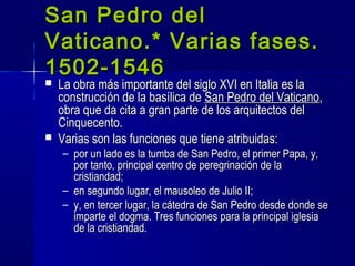  La obra más importante del siglo XVI en Italia es laLa obra más importante del siglo XVI en Italia es la
construcción de la basílica deconstrucción de la basílica de San Pedro del VaticanoSan Pedro del Vaticano,,
obra que da cita a gran parte de los arquitectos delobra que da cita a gran parte de los arquitectos del
Cinquecento.Cinquecento.
 Varias son las funciones que tiene atribuidas:Varias son las funciones que tiene atribuidas:
– por un lado es la tumba de San Pedro, el primer Papa, y,por un lado es la tumba de San Pedro, el primer Papa, y,
por tanto, principal centro de peregrinación de lapor tanto, principal centro de peregrinación de la
cristiandad;cristiandad;
– en segundo lugar, el mausoleo de Julio II;en segundo lugar, el mausoleo de Julio II;
– y, en tercer lugar, la cátedra de San Pedro desde donde sey, en tercer lugar, la cátedra de San Pedro desde donde se
imparte el dogma. Tres funciones para la principal iglesiaimparte el dogma. Tres funciones para la principal iglesia
de la cristiandad.de la cristiandad.
San Pedro delSan Pedro del
Vaticano.* Varias fases.Vaticano.* Varias fases.
1502-15461502-1546
 