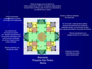 Bramante.
Proyecto San Pedro.
Roma
Planta centralizada (cruz
griega inscrita en un cuadrado)
Sobre el antiguo circo de Nerón se
había construido en 330 d.C. la basílica paleocristiana
de San Pedro. El Papa Julio II ordena su demolición y
la creación de un nueva
Los extremos de
los brazos se cierran
con ábsides semicilíndricos
con puertas orientadas a los
cuatro puntos cardinales
sin primar ninguna de las
cuatro entradas
En el crucero, sobre gruesos pilares
arrancan las pechinas que sostienen
estilizado tambor, el cual recibe el peso
de la cúpula semiesférica coronada de linterna
Para contrarrestar
empujes coloca cúpulas
menores en las diagonales
Esquinas con torres
cuadradas de cuatro
pisos escalonados
Brazos cubiertos con
bóveda de cañón
40m.
Tambor y linterna rodeadas
de columnata
 