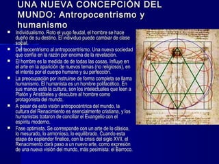 UNA NUEVA CONCEPCIÓN DELUNA NUEVA CONCEPCIÓN DEL
MUNDO: Antropocentrismo yMUNDO: Antropocentrismo y
humanismohumanismo
 Individualismo. Roto el yugo feudal, el hombre se haceIndividualismo. Roto el yugo feudal, el hombre se hace
dueño de su destino. El individuo puede cambiar de clasedueño de su destino. El individuo puede cambiar de clase
social.social.
 Del teocentrismo al antropocentrismo. Una nueva sociedadDel teocentrismo al antropocentrismo. Una nueva sociedad
que confía en la razón por encima de la revelación.que confía en la razón por encima de la revelación.
 El hombre es la medida deEl hombre es la medida de de todas las cosas. Influye ende todas las cosas. Influye en
el arte en la aparición de nuevos temas (no religiosos), enel arte en la aparición de nuevos temas (no religiosos), en
el interés por el cuerpo humano y su perfección.el interés por el cuerpo humano y su perfección.
 La preocupación por instruirse de forma completa se llamaLa preocupación por instruirse de forma completa se llama
humanismo. El humanista es un hombre polifacético. Enhumanismo. El humanista es un hombre polifacético. En
sus manos está la cultura, son los intelectuales que leen asus manos está la cultura, son los intelectuales que leen a
Platón y Aristóteles y descubre al hombre comoPlatón y Aristóteles y descubre al hombre como
protagonista del mundo.protagonista del mundo.
 A pesar de esta visión antropocéntrica del mundo, laA pesar de esta visión antropocéntrica del mundo, la
cultura del Renacimiento es esencialmente cristiana, y loscultura del Renacimiento es esencialmente cristiana, y los
humanistas trataron de conciliar el Evangelio con elhumanistas trataron de conciliar el Evangelio con el
espíritu moderno.espíritu moderno.
 Fase optimista. Se corresponde con un arte de lo clásico,Fase optimista. Se corresponde con un arte de lo clásico,
lo mesurado, lo armonioso, lo equilibrado. Cuando estalo mesurado, lo armonioso, lo equilibrado. Cuando esta
etapa de esplendor finalice, con la crisis del siglo XVII, eletapa de esplendor finalice, con la crisis del siglo XVII, el
Renacimiento dará paso a un nuevo arte, como expresiónRenacimiento dará paso a un nuevo arte, como expresión
de una nueva visión del mundo, más pesimista: el Barroco.de una nueva visión del mundo, más pesimista: el Barroco.
 