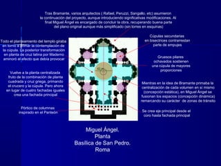 Miguel Ángel.
Planta
Basílica de San Pedro.
Roma
Tras Bramante, varios arquitectos ( Rafael, Peruzzi, Sangallo, etc) asumieron
la continuación del proyecto, aunque introduciendo significativas modificaciones. Al
final Miguel Ángel es encargado de concluir la obra, recuperando buena parte
del plano original aunque más simplificado (sin torres en esquinas)
Vuelve a la planta centralizada
fruto de la combinación de planta
cuadrada y cruz griega, primando
el crucero y la cúpula. Pero ahora
en lugar de cuatro fachadas iguales
crea una fachada principal
Gruesos pilares
ochavados sostienen
una cúpula de mayores
proporciones
Cúpulas secundarias
en bisectrices contrarrestan
parte de empujes
Pórtico de columnas
inspirado en el Panteón Se crea eje principal desde el
coro hasta fachada principal
Mientras en la idea de Bramante primaba la
centralización de cada volumen en sí mismo
(concepción estática), en Miguel Ángel se
fusionan los espacios (concepción dinámica)
remarcando su carácter de zonas de tránsito
42 m.
Todo el planteamiento del templo giraba
en torno a primar la contemplación de
la cúpula. La posterior transformación
en planta de cruz latina por Maderno
aminoró el efecto que debía provocar
 