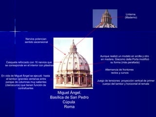 Linterna.
(Maderno)
Miguel Ángel.
Basílica de San Pedro
Cúpula
Roma
En vida de Miguel Ángel se ejecutó hasta
el tambor (grandes ventanas entre
parejas de columnas muy salientes
(claroscuros) que tienen función de
contrafuertes
Aunque realizó un modelo en arcilla y otro
en madera, Giacomo della Porta modificó
su forma (más peraltada)Casquete reforzado con 16 nervios que
se corresponde en el interior con pilastras
Nervios potencian
sentido ascensional
Alternancia de frontones
rectos y curvos
Juego de tensiones: proyección vertical de primer
cuerpo del tambor y horizontal el remate
 