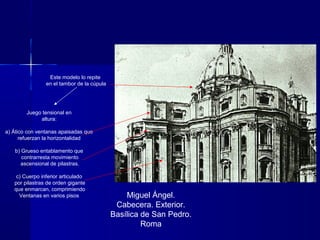Miguel Ángel.
Cabecera. Exterior.
Basílica de San Pedro.
Roma
Juego tensional en
altura:
a) Ático con ventanas apaisadas que
refuerzan la horizontalidad
b) Grueso entablamento que
contrarresta movimiento
ascensional de pilastras.
c) Cuerpo inferior articulado
por pilastras de orden gigante
que enmarcan, comprimiendo
Ventanas en varios pisos
Este modelo lo repite
en el tambor de la cúpula
 