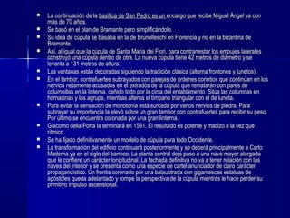  La continuación de laLa continuación de la basílica de San Pedro es unbasílica de San Pedro es un encargo que recibe Miguel Ángel ya conencargo que recibe Miguel Ángel ya con
más de 70 años.más de 70 años.
 Se basó en el plan de Bramante pero simplificándolo.Se basó en el plan de Bramante pero simplificándolo.
 Su idea de cúpula se basaba en la de Brunelleschi en Florencia y no en la bizantina deSu idea de cúpula se basaba en la de Brunelleschi en Florencia y no en la bizantina de
Bramante.Bramante.
 Así, al igual que la cúpula de Santa María dei Fiori, para contrarrestar los empujes lateralesAsí, al igual que la cúpula de Santa María dei Fiori, para contrarrestar los empujes laterales
construyó una cúpula dentro de otra. La nueva cúpula tiene 42 metros de diámetro y seconstruyó una cúpula dentro de otra. La nueva cúpula tiene 42 metros de diámetro y se
levanta a 131 metros de altura.levanta a 131 metros de altura.
 Las ventanas están decoradas siguiendo la tradición clásica (alterna frontones y lunetos).Las ventanas están decoradas siguiendo la tradición clásica (alterna frontones y lunetos).
 En el tambor, contrafuertes subrayados con parejas de órdenes corintios que continúan en losEn el tambor, contrafuertes subrayados con parejas de órdenes corintios que continúan en los
nervios netamente acusados en el extradós de la cúpula que rematarán con pares denervios netamente acusados en el extradós de la cúpula que rematarán con pares de
columnillas en la linterna, ceñido todo por la cinta del entablamento. Sitúa las columnas encolumnillas en la linterna, ceñido todo por la cinta del entablamento. Sitúa las columnas en
hornacinas y las agrupa, mientras alterna el tímpano triangular con el de luneta.hornacinas y las agrupa, mientras alterna el tímpano triangular con el de luneta.
 Para evitar la sensación de monotonía está surcada por varios nervios de piedra. ParaPara evitar la sensación de monotonía está surcada por varios nervios de piedra. Para
subrayar su importancia la elevó sobre un gran tambor con contrafuertes para recibir su peso.subrayar su importancia la elevó sobre un gran tambor con contrafuertes para recibir su peso.
Por último se encuentra coronada por una gran linterna.Por último se encuentra coronada por una gran linterna.
 Giacomo della Porta la terminará en 1591. El resultado es potente y macizo a la vez queGiacomo della Porta la terminará en 1591. El resultado es potente y macizo a la vez que
rítmico.rítmico.
 Se ha fijado definitivamente un modelo de cúpula para todo Occidente.Se ha fijado definitivamente un modelo de cúpula para todo Occidente.
 La transformación del edificio continuará posteriormente y se deberá principalmente a CarloLa transformación del edificio continuará posteriormente y se deberá principalmente a Carlo
Maderna ya en el siglo del barroco. La planta central deja paso a una nave mayor alargadaMaderna ya en el siglo del barroco. La planta central deja paso a una nave mayor alargada
que le confiere un carácter longitudinal. La fachada definitiva no va a tener relación con lasque le confiere un carácter longitudinal. La fachada definitiva no va a tener relación con las
naves del interior y se presenta como una especie de cartel anunciador de claro carácternaves del interior y se presenta como una especie de cartel anunciador de claro carácter
propagandístico. Un frontis coronado por una balaustrada con gigantescas estatuas depropagandístico. Un frontis coronado por una balaustrada con gigantescas estatuas de
apóstoles queda adelantado y rompe la perspectiva de la cúpula mientras le hace perder suapóstoles queda adelantado y rompe la perspectiva de la cúpula mientras le hace perder su
primitivo impulso ascensional.primitivo impulso ascensional.
 