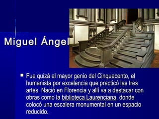 Miguel ÁngelMiguel Ángel
 Fue quizá el mayor genio del Cinquecento, elFue quizá el mayor genio del Cinquecento, el
humanista por excelencia que practicó las treshumanista por excelencia que practicó las tres
artes. Nació en Florencia y allí va a destacar conartes. Nació en Florencia y allí va a destacar con
obras como laobras como la biblioteca Laurencianabiblioteca Laurenciana, donde, donde
colocó una escalera monumental en un espaciocolocó una escalera monumental en un espacio
reducido.reducido.
 
