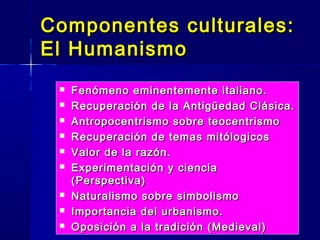 Componentes culturales:Componentes culturales:
El HumanismoEl Humanismo
 Fenómeno eminentemente italiano.Fenómeno eminentemente italiano.
 Recuperación de la Antigüedad Clásica.Recuperación de la Antigüedad Clásica.
 Antropocentrismo sobre teocentrismoAntropocentrismo sobre teocentrismo
 Recuperación de temas mitólogicosRecuperación de temas mitólogicos
 Valor de la razón.Valor de la razón.
 Experimentación y cienciaExperimentación y ciencia
(Perspectiva)(Perspectiva)
 Naturalismo sobre simbolismoNaturalismo sobre simbolismo
 Importancia del urbanismo.Importancia del urbanismo.
 Oposición a la tradición (Medieval)Oposición a la tradición (Medieval)
 