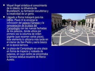  Miquel Ángel sintetiza el conocimientoMiquel Ángel sintetiza el conocimiento
de lo clásico, la influencia dede lo clásico, la influencia de
Brunelleschi, su formación escultórica yBrunelleschi, su formación escultórica y
la creatividad de un genio.la creatividad de un genio.
 Llegado a Roma trabajará para losLlegado a Roma trabajará para los
papas, Paulo III le encarga lapapas, Paulo III le encarga la
conclusión delconclusión del palacio Farnesiopalacio Farnesio y lay la
remodelación de la plaza delremodelación de la plaza del
CampidoglioCampidoglio con las nuevas fachadascon las nuevas fachadas
de los palacios, donde utiliza porde los palacios, donde utiliza por
primera vez la columna de ordenprimera vez la columna de orden
gigante (que recorren varios pisos),gigante (que recorren varios pisos),
este elemento lo utilizaría más tarde eneste elemento lo utilizaría más tarde en
el interior de San Pedro y sería básicoel interior de San Pedro y sería básico
en la época barroca.en la época barroca.
 La plaza del Campidoglio es una plazaLa plaza del Campidoglio es una plaza
en forma de trapecio y rodeada deen forma de trapecio y rodeada de
palacios, en cuyo centro se encontrabapalacios, en cuyo centro se encontraba
la famosa estatua ecuestre de Marcola famosa estatua ecuestre de Marco
Aurelio.Aurelio.
 