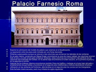 Palacio Farnesio RomaPalacio Farnesio Roma
 Supone la culminación del modelo de palacio que veíamos en el Quattrocento.Supone la culminación del modelo de palacio que veíamos en el Quattrocento.
 La separación entre los pisos está indicada por una franja decorada.La separación entre los pisos está indicada por una franja decorada.
 Órdenes superpuestos aunque se reducen a las columnas que enmarcan los laterales de las ventanas.Órdenes superpuestos aunque se reducen a las columnas que enmarcan los laterales de las ventanas.
 En el patio interior, construido por Miguel Ángel, encontramos la zona de mayor calidad, las columnas recorrenEn el patio interior, construido por Miguel Ángel, encontramos la zona de mayor calidad, las columnas recorren
todo el piso y no sólo sirven para enmarcar ventanas, estas columnas son la imitación más perfecta de lastodo el piso y no sólo sirven para enmarcar ventanas, estas columnas son la imitación más perfecta de las
columnas de la fachada del Coliseo. En la planta baja encontramos el orden toscano, en la primera el jónico ycolumnas de la fachada del Coliseo. En la planta baja encontramos el orden toscano, en la primera el jónico y
en la segunda el corintio.en la segunda el corintio.
 Además de los órdenes clásicos encontramos también frisos de triglifos y metopas en el piso bajo del patio yAdemás de los órdenes clásicos encontramos también frisos de triglifos y metopas en el piso bajo del patio y
entablamentos de guirnaldas y bucráneos en el segundo piso (referencias a motivos decorativos romanos).entablamentos de guirnaldas y bucráneos en el segundo piso (referencias a motivos decorativos romanos).
 Utilización en las ventanas de frontones, alternándose en el segundo piso los curvos con los triangulares.Utilización en las ventanas de frontones, alternándose en el segundo piso los curvos con los triangulares.
 Esta fachada creará escuela y será muy imitada los siglos siguientes.Esta fachada creará escuela y será muy imitada los siglos siguientes.
 