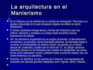 La arquitectura en elLa arquitectura en el
ManierismoManierismo
 En el Vaticano ya hay señales de un cambio de concepción. Pero éste va aEn el Vaticano ya hay señales de un cambio de concepción. Pero éste va a
quedar consumado en lo que al espacio religioso se refiere en plenoquedar consumado en lo que al espacio religioso se refiere en pleno
Manierismo.Manierismo.
 El artista manierista maneja temas y formas del Clasicismo pero lasEl artista manierista maneja temas y formas del Clasicismo pero las
ordena, relaciona y complica a su antojo hasta encontrar nuevasordena, relaciona y complica a su antojo hasta encontrar nuevas
expresiones de belleza.expresiones de belleza.
 Así, los elementos arquitectónicos se cargan de tensión, el decorativismoAsí, los elementos arquitectónicos se cargan de tensión, el decorativismo
se acentúa y se permiten ciertas libertades plásticas: las fachadas llegan ase acentúa y se permiten ciertas libertades plásticas: las fachadas llegan a
curvarse, el almohadillado se elabora mucho, las plantas ya no tienencurvarse, el almohadillado se elabora mucho, las plantas ya no tienen
porqué ser cuadradas, pueden ser en forma de “U”, se utilizan ventanasporqué ser cuadradas, pueden ser en forma de “U”, se utilizan ventanas
redondas (óculos) en las fachadas para resaltar la inestabilidad, las clavesredondas (óculos) en las fachadas para resaltar la inestabilidad, las claves
de los arcos sobresalen mucho y parecen estar a punto de caerse, hay unade los arcos sobresalen mucho y parecen estar a punto de caerse, hay una
cierta tendencia a la asimetría...cierta tendencia a la asimetría...
 Estamos, en definitiva, en las puertas de lo barroco. Los arquitectos delEstamos, en definitiva, en las puertas de lo barroco. Los arquitectos del
momento son además grandes tratadistas como Vignola, Serlio, Palladio...momento son además grandes tratadistas como Vignola, Serlio, Palladio...

 