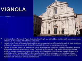 VIGNOLAVIGNOLA
 La Iglesia de Gesú en Roma es de Vignola, discípulo de Miguel Ángel . s un teórico (“Sobre los órdenes”) de la arquitectura y autor,La Iglesia de Gesú en Roma es de Vignola, discípulo de Miguel Ángel . s un teórico (“Sobre los órdenes”) de la arquitectura y autor,
entre otras, de Villa Giulia o el Palacio Farnese de Caprarola.entre otras, de Villa Giulia o el Palacio Farnese de Caprarola.
 Inspirada en San Andrés de Mantua de Alberti. será importante porque es el primer edificio jesuita (Compañía de Jesús, fundada porInspirada en San Andrés de Mantua de Alberti. será importante porque es el primer edificio jesuita (Compañía de Jesús, fundada por
san Ignacio de Loyola, instrumento de la Contrarreforma) y se difundirá mucho en esta época y en el barroco.san Ignacio de Loyola, instrumento de la Contrarreforma) y se difundirá mucho en esta época y en el barroco.
 Fachada: en dos pisos, pasará a ser el esquema de muchas fachadas barrocas. La definitiva, inspirada en Santa María Novella deFachada: en dos pisos, pasará a ser el esquema de muchas fachadas barrocas. La definitiva, inspirada en Santa María Novella de
Alberti, será el prototipo de fachada barroca romana. Fue ultimada por Giacomo della Porta, seguidor del mismo Vignola, y esAlberti, será el prototipo de fachada barroca romana. Fue ultimada por Giacomo della Porta, seguidor del mismo Vignola, y es
también un prototipo: dos pisos superpuestos, con la sección central realzada con frontón de templo, volutas de flanqueo, portaltambién un prototipo: dos pisos superpuestos, con la sección central realzada con frontón de templo, volutas de flanqueo, portal
principal y dos portales secundarios. La forma dinámica de las volutas condensa ambos pisos en una unidad y amortigua elprincipal y dos portales secundarios. La forma dinámica de las volutas condensa ambos pisos en una unidad y amortigua el
verticalismo. Los elementos plásticos los ha concentrado hacia la mitad y así el edículo del portal central con su duplicación yverticalismo. Los elementos plásticos los ha concentrado hacia la mitad y así el edículo del portal central con su duplicación y
modificación de la forma es una hermosa variante manierista.modificación de la forma es una hermosa variante manierista.
 