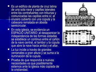  Es un edificio de planta de cruz latinaEs un edificio de planta de cruz latina
de una sola nave y capillas lateralesde una sola nave y capillas laterales
entre los contrafuertes con tribunas yentre los contrafuertes con tribunas y
comunicadas las capillas entre sí; elcomunicadas las capillas entre sí; el
crucero cubierto con una cúpula y lacrucero cubierto con una cúpula y la
cabecera rematada en ábsidecabecera rematada en ábside
semicircular.semicircular.
 En esta iglesia, se evidencia unEn esta iglesia, se evidencia un
ESPACIO UNITARIO: al desaparecer laESPACIO UNITARIO: al desaparecer la
independencia de las formas aisladasindependencia de las formas aisladas
se establece un continuo entre el cañónse establece un continuo entre el cañón
de la nave central, el tambor y la cúpulade la nave central, el tambor y la cúpula
que abre la nave hacia arriba y el altar.que abre la nave hacia arriba y el altar.
 La luz incide a través de grandesLa luz incide a través de grandes
ventanales a gran altura y se suma a laventanales a gran altura y se suma a la
iluminación de la cúpula.iluminación de la cúpula.
 Prueba de que respondía a nuevasPrueba de que respondía a nuevas
necesidades es que posiblementenecesidades es que posiblemente
estemos ante la iglesia más copiada deestemos ante la iglesia más copiada de
la cristiandad.la cristiandad.
 