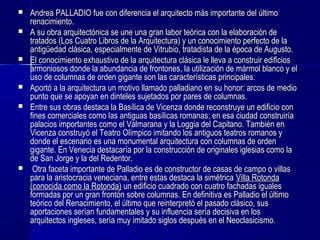  Andrea PALLADIO fue con diferencia el arquitecto más importante del últimoAndrea PALLADIO fue con diferencia el arquitecto más importante del último
renacimiento.renacimiento.
 A su obra arquitectónica se une una gran labor teórica con la elaboración deA su obra arquitectónica se une una gran labor teórica con la elaboración de
tratados (Los Cuatro Libros de la Arquitectura) y un conocimiento perfecto de latratados (Los Cuatro Libros de la Arquitectura) y un conocimiento perfecto de la
antigüedad clásica, especialmente de Vitrubio, tratadista de la época de Augusto.antigüedad clásica, especialmente de Vitrubio, tratadista de la época de Augusto.
 El conocimiento exhaustivo de la arquitectura clásica le lleva a construir edificiosEl conocimiento exhaustivo de la arquitectura clásica le lleva a construir edificios
armoniosos donde la abundancia de frontones, la utilización de mármol blanco y elarmoniosos donde la abundancia de frontones, la utilización de mármol blanco y el
uso de columnas de orden gigante son las características principales.uso de columnas de orden gigante son las características principales.
 Aportó a la arquitectura un motivo llamado palladiano en su honor: arcos de medioAportó a la arquitectura un motivo llamado palladiano en su honor: arcos de medio
punto que se apoyan en dinteles sujetados por pares de columnas.punto que se apoyan en dinteles sujetados por pares de columnas.
 Entre sus obras destaca la Basílica de Vicenza donde reconstruye un edificio conEntre sus obras destaca la Basílica de Vicenza donde reconstruye un edificio con
fines comerciales como las antiguas basílicas romanas; en esa ciudad construiríafines comerciales como las antiguas basílicas romanas; en esa ciudad construiría
palacios importantes como el Valmarana y la Loggia del Capitano. También enpalacios importantes como el Valmarana y la Loggia del Capitano. También en
Vicenza construyó el Teatro Olímpico imitando los antiguos teatros romanos yVicenza construyó el Teatro Olímpico imitando los antiguos teatros romanos y
donde el escenario es una monumental arquitectura con columnas de ordendonde el escenario es una monumental arquitectura con columnas de orden
gigante. En Venecia destacaría por la construcción de originales iglesias como lagigante. En Venecia destacaría por la construcción de originales iglesias como la
de San Jorge y la del Redentor.de San Jorge y la del Redentor.
 Otra faceta importante de Palladio es de constructor de casas de campo o villasOtra faceta importante de Palladio es de constructor de casas de campo o villas
para la aristocracia veneciana, entre estas destaca la simétricapara la aristocracia veneciana, entre estas destaca la simétrica Villa RotondaVilla Rotonda
(conocida como la Rotonda)(conocida como la Rotonda) un edificio cuadrado con cuatro fachadas igualesun edificio cuadrado con cuatro fachadas iguales
formadas por un gran frontón sobre columnas. En definitiva es Palladio el últimoformadas por un gran frontón sobre columnas. En definitiva es Palladio el último
teórico del Renacimiento, el último que reinterpretó el pasado clásico, susteórico del Renacimiento, el último que reinterpretó el pasado clásico, sus
aportaciones serían fundamentales y su influencia sería decisiva en losaportaciones serían fundamentales y su influencia sería decisiva en los
arquitectos ingleses, sería muy imitado siglos después en el Neoclasicismo.arquitectos ingleses, sería muy imitado siglos después en el Neoclasicismo.
 