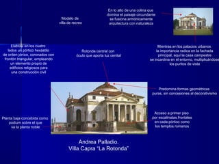 Andrea Palladio.
Villa Capra “La Rotonda”
En lo alto de una colina que
domina el paisaje circundante
se fusiona armónicamente
arquitectura con naturaleza
Predomina formas geométricas
puras, sin concesiones al decorativismo
Elabora en los cuatro
lados un pórtico hexástilo
de orden jónico, coronados con
frontón triangular, empleando
un elemento propio de
edificios religiosos para
una construcción civil
Mientras en los palacios urbanos
la importancia radica en la fachada
principal, aquí la casa campestre
se incardina en el entorno, multiplicándose
los puntos de vista
Planta baja concebida como
podium sobre el que
va la planta noble
Acceso a primer piso
por escalinatas frontales
en cada pórtico como
los templos romanos
Rotonda central con
óculo que aporta luz cenital
Modelo de
villa de recreo
 