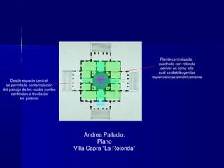 Andrea Palladio.
Plano
Villa Capra “La Rotonda”
Planta centralizada:
cuadrado con rotonda
central en torno a la
cual se distribuyen las
dependencias simétricamente
Desde espacio central
se permite la contemplación
del paisaje de los cuatro puntos
cardinales a través de
los pórticos
 