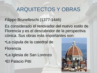 ARQUITECTOS Y OBRAS
Filippo Brunelleschi (1377-1446)
Es considerado el renovador del nuevo estilo de
Florencia y es el descubridor de la perspectiva
cónica. Sus obras más importantes son:
●
La cúpula de la catedral de
Florencia
●
La Iglesia de San Lorenzo
●
El Palacio Pitti
 