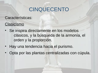 CINQUECENTO
Características:
Clasicismo
• Se inspira directamente en los modelos
clásicos, y la búsqueda de la armonía, el
orden y la proporción.
• Hay una tendencia hacia el purismo.
• Opta por las plantas centralizadas con cúpula.
 