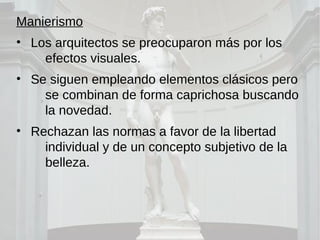 Manierismo
• Los arquitectos se preocuparon más por los
efectos visuales.
• Se siguen empleando elementos clásicos pero
se combinan de forma caprichosa buscando
la novedad.
• Rechazan las normas a favor de la libertad
individual y de un concepto subjetivo de la
belleza.
 