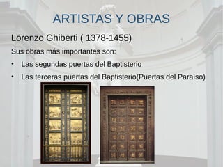 ARTISTAS Y OBRAS
Lorenzo Ghiberti ( 1378-1455)
Sus obras más importantes son:
• Las segundas puertas del Baptisterio
• Las terceras puertas del Baptisterio(Puertas del Paraíso)
 