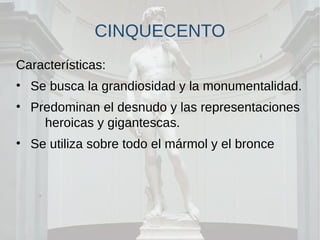 CINQUECENTO
Características:
• Se busca la grandiosidad y la monumentalidad.
• Predominan el desnudo y las representaciones
heroicas y gigantescas.
• Se utiliza sobre todo el mármol y el bronce
 