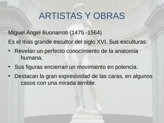 ARTISTAS Y OBRAS
Miguel Ángel Buonarroti (1475 -1564)
Es el más grande escultor del siglo XVI. Sus esculturas:
●
Revelan un perfecto conocimiento de la anatomía
humana.
●
Sus figuras encierran un movimiento en potencia.
●
Destacan la gran expresividad de las caras, en algunos
casos con una mirada terrible.
 