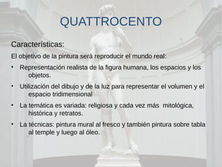 QUATTROCENTO
Características:
El objetivo de la pintura será reproducir el mundo real:
• Representación realista de la figura humana, los espacios y los
objetos.
• Utilización del dibujo y de la luz para representar el volumen y el
espacio tridimensional
• La temática es variada: religiosa y cada vez más mitológica,
histórica y retratos.
• La técnicas: pintura mural al fresco y también pintura sobre tabla
al temple y luego al óleo.
 