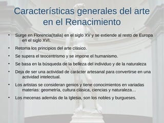 Características generales del arte
en el Renacimiento
• Surge en Florencia(Italia) en el siglo XV y se extiende al resto de Europa
en el siglo XVI.
• Retoma los principios del arte clásico.
• Se supera el teocentrismo y se impone el humanismo.
• Se basa en la búsqueda de la belleza del individuo y de la naturaleza
• Deja de ser una actividad de carácter artesanal para convertirse en una
actividad intelectual.
• Los artistas se consideran genios y tiene conocimientos en variadas
materias: geometría, cultura clásica, ciencias y naturaleza…
• Los mecenas además de la Iglesia, son los nobles y burgueses.
 