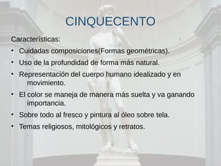 CINQUECENTO
Características:
• Cuidadas composiciones(Formas geométricas).
• Uso de la profundidad de forma más natural.
• Representación del cuerpo humano idealizado y en
movimiento.
• El color se maneja de manera más suelta y va ganando
importancia.
• Sobre todo al fresco y pintura al óleo sobre tela.
• Temas religiosos, mitológicos y retratos.
 