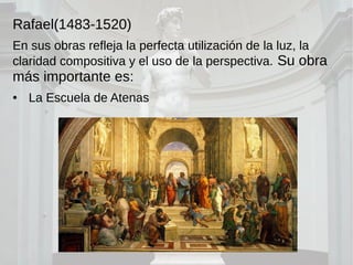 Rafael(1483-1520)
En sus obras refleja la perfecta utilización de la luz, la
claridad compositiva y el uso de la perspectiva. Su obra
más importante es:
● La Escuela de Atenas
 