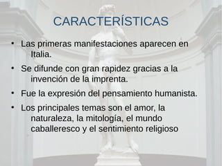 CARACTERÍSTICAS
●
Las primeras manifestaciones aparecen en
Italia.
●
Se difunde con gran rapidez gracias a la
invención de la imprenta.
●
Fue la expresión del pensamiento humanista.
●
Los principales temas son el amor, la
naturaleza, la mitología, el mundo
caballeresco y el sentimiento religioso
 