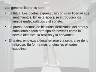 Los géneros literarios son:
●
La lírica: Los poetas expresaban con gran libertad sus
sentimientos. En esta época se introducen los
versos endecasílabos y el soneto.
●
La prosa: además de historias idealizadas del amor y
caballeros nacen otro tipo de novelas como la
novela idealista, la realista y la cervantina.
●
El teatro: empieza a desarrollarse y a separarse de lo
religioso. Su forma más original es el teatro
isabelino.
 