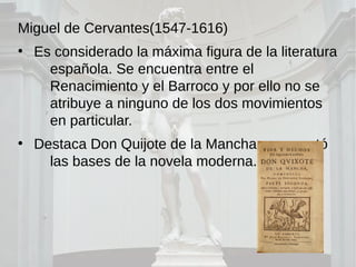 Miguel de Cervantes(1547-1616)
●
Es considerado la máxima figura de la literatura
española. Se encuentra entre el
Renacimiento y el Barroco y por ello no se
atribuye a ninguno de los dos movimientos
en particular.
●
Destaca Don Quijote de la Mancha, que sentó
las bases de la novela moderna.
 
