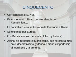 CINQUECENTO
●
Corresponde al S. XVI.
●
Es el momento clásico por excelencia del
Renacimiento.
●
La capital artística se traslada de Florencia a Roma.
●
Se expande por Europa.
●
Los Papas son los mecenas (Julio II y León X).
●
Al final se introduce el Manierismo, que se centra más
en el decorativismo, y dándole menos importancia
al equilibrio y la armonía.
 