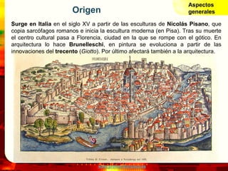 www.profesorfrancisco.es
Origen
Surge en Italia en el siglo XV a partir de las esculturas de Nicolás Pisano, que
copia sarcófagos romanos e inicia la escultura moderna (en Pisa). Tras su muerte
el centro cultural pasa a Florencia, ciudad en la que se rompe con el gótico. En
arquitectura lo hace Brunelleschi, en pintura se evoluciona a partir de las
innovaciones del trecento (Giotto). Por último afectará también a la arquitectura.
Aspectos
generales
 