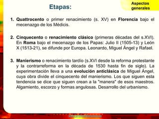 www.profesorfrancisco.es
Etapas:
1. Quattrocento o primer renacimiento (s. XV) en Florencia bajo el
mecenazgo de los Médicis.
2. Cinquecento o renacimiento clásico (primeras décadas del s.XVI).
En Roma bajo el mecenazgo de los Papas: Julio II (1505-13) y León
X (1513-21), se difunde por Europa. Leonardo, Miguel Ángel y Rafael.
3. Manierismo o renacimiento tardío (s.XVI desde la reforma protestante
y la contrarreforma en la década de 1530 hasta fin de siglo). La
experimentación lleva a una evolución anticlásica de Miguel Ángel,
cuya obra divide el cinquecento del manierismo. Los que siguen esta
tendencia se dice que siguen crean a la "manera" de esos maestros.
Algamiento, escorzo y formas angulosas. Desarrollo del urbanismo.
Aspectos
generales
 