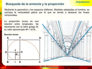 www.profesorfrancisco.es
Búsqueda de la armonía y la proporción
Mediante la geometría y los espacios diáfanos. Medidas adaptadas al hombre, se
rechaza la verticalidad gótica por lo que se tiende a destacar las líneas
horizontales.
Arquitectura
La proporción áurea es una
relación entre longitudes. Se
representa con la letra griega Φ,
su valor aproximado Φ≈ 1,618...
Sección áurea:
 