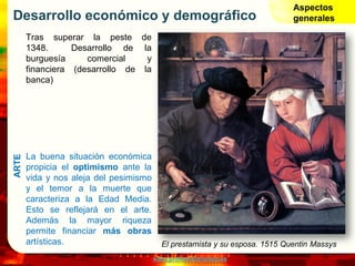 www.profesorfrancisco.es
Desarrollo económico y demográfico
Tras superar la peste de
1348. Desarrollo de la
burguesía comercial y
financiera (desarrollo de la
banca)
La buena situación económica
propicia el optimismo ante la
vida y nos aleja del pesimismo
y el temor a la muerte que
caracteriza a la Edad Media.
Esto se reflejará en el arte.
Además la mayor riqueza
permite financiar más obras
artísticas.
Aspectos
generalesARTE
El prestamista y su esposa. 1515 Quentin Massys
 