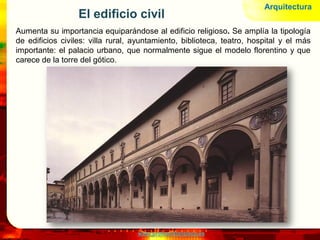 www.profesorfrancisco.es
El edificio civil
Aumenta su importancia equiparándose al edificio religioso. Se amplía la tipología
de edificios civiles: villa rural, ayuntamiento, biblioteca, teatro, hospital y el más
importante: el palacio urbano, que normalmente sigue el modelo florentino y que
carece de la torre del gótico.
Arquitectura
 