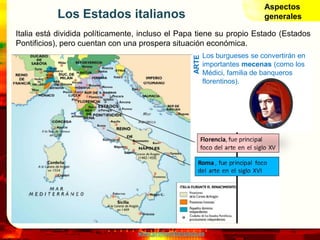 www.profesorfrancisco.es
Los Estados italianos
Italia está dividida políticamente, incluso el Papa tiene su propio Estado (Estados
Pontificios), pero cuentan con una prospera situación económica.
Los burgueses se convertirán en
importantes mecenas (como los
Médici, familia de banqueros
florentinos).
ARTE
Aspectos
generales
 