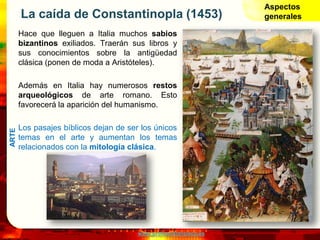 www.profesorfrancisco.es
La caída de Constantinopla (1453)
Hace que lleguen a Italia muchos sabios
bizantinos exiliados. Traerán sus libros y
sus conocimientos sobre la antigüedad
clásica (ponen de moda a Aristóteles).
Además en Italia hay numerosos restos
arqueológicos de arte romano. Esto
favorecerá la aparición del humanismo.
Los pasajes bíblicos dejan de ser los únicos
temas en el arte y aumentan los temas
relacionados con la mitología clásica.
Aspectos
generales
ARTE
 