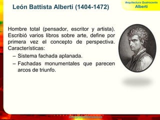 www.profesorfrancisco.es
León Battista Alberti (1404-1472)
Hombre total (pensador, escritor y artista).
Escribió varios libros sobre arte, define por
primera vez el concepto de perspectiva.
Características:
– Sistema fachada aplanada.
– Fachadas monumentales que parecen
arcos de triunfo.
Arquitectura Quatrocento
Alberti
 